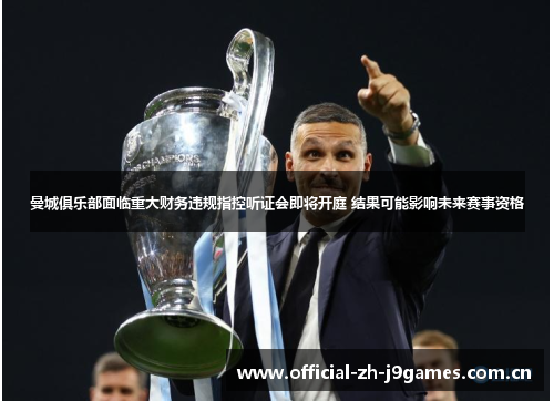 曼城俱乐部面临重大财务违规指控听证会即将开庭 结果可能影响未来赛事资格 曼城俱乐部面临重大财务违规指控听证会即将开庭 结果可能影响未来赛事资格
