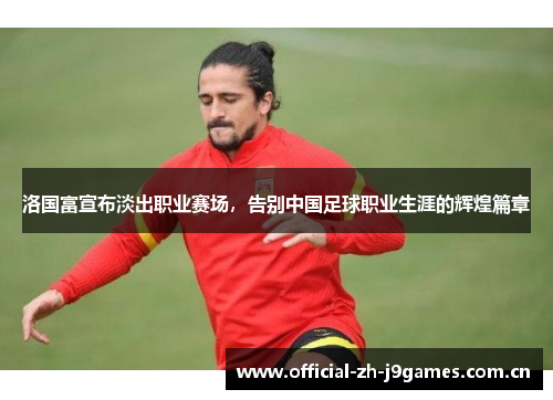 洛国富宣布淡出职业赛场,告别中国足球职业生涯的辉煌篇章 洛国富宣布淡出职业赛场,告别中国足球职业生涯的辉煌篇章